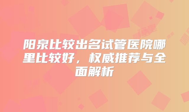 阳泉比较出名试管医院哪里比较好,权威推荐与全面解析