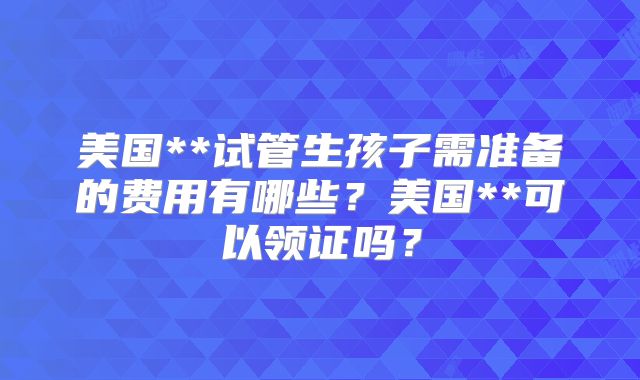 美国**试管生孩子需准备的费用有哪些？美国**可以领证吗？