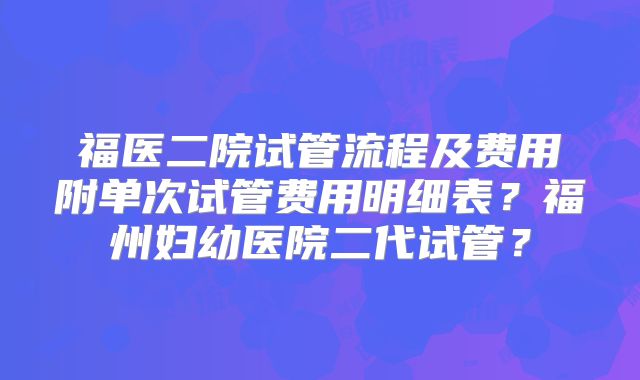 福医二院试管流程及费用附单次试管费用明细表？福州妇幼医院二代试管？