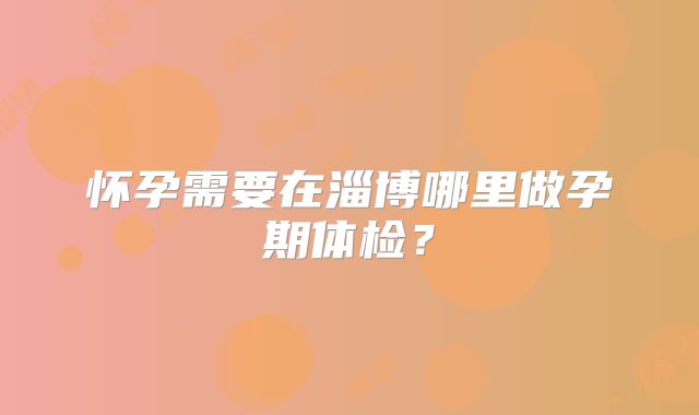 怀孕需要在淄博哪里做孕期体检？