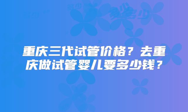 重庆三代试管价格？去重庆做试管婴儿要多少钱？