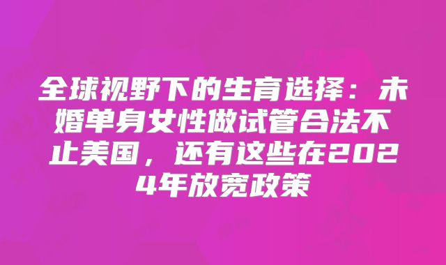 全球视野下的生育选择：未婚单身女性做试管合法不止美国，还有这些在2024年放宽政策