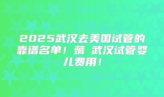 2025武汉去美国试管的靠谱名单！薅慜武汉试管婴儿费用！