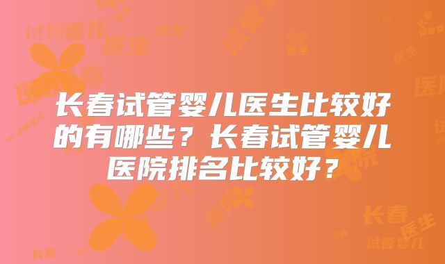 长春试管婴儿医生比较好的有哪些？长春试管婴儿医院排名比较好？