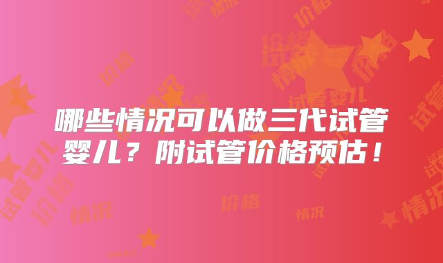 哪些情况可以做三代试管婴儿？附试管价格预估！