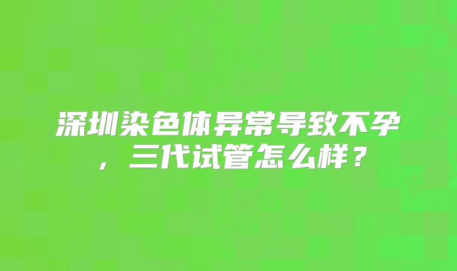 深圳染色体异常导致不孕，三代试管怎么样？