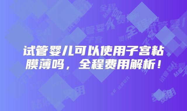 试管婴儿可以使用子宫粘膜薄吗，全程费用解析！