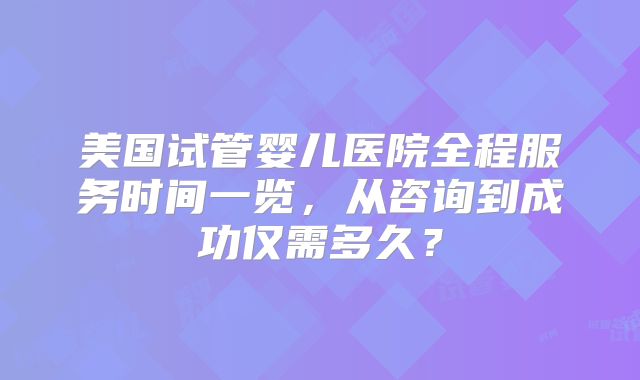 美国试管婴儿医院全程服务时间一览，从咨询到成功仅需多久？