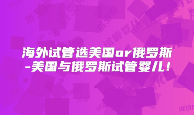 海外试管选美国or俄罗斯-美国与俄罗斯试管婴儿！