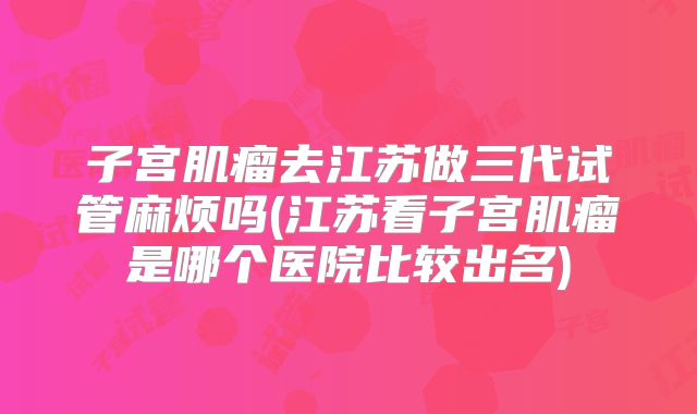 子宫肌瘤去江苏做三代试管麻烦吗(江苏看子宫肌瘤是哪个医院比较出名)