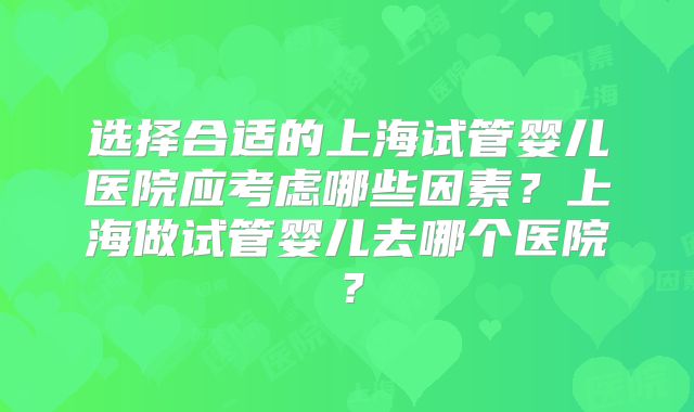 选择合适的上海试管婴儿医院应考虑哪些因素?上海做试管婴儿去哪个医院?