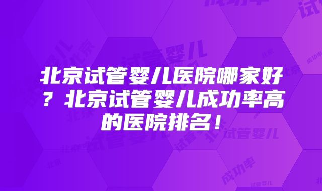 北京试管婴儿医院哪家好?北京试管婴儿成功率高的医院排名!