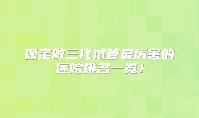 保定做三代试管最厉害的医院排名一览！