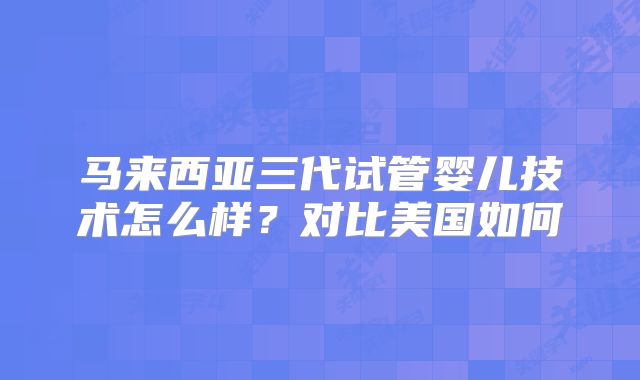 马来西亚三代试管婴儿技术怎么样？对比美国如何