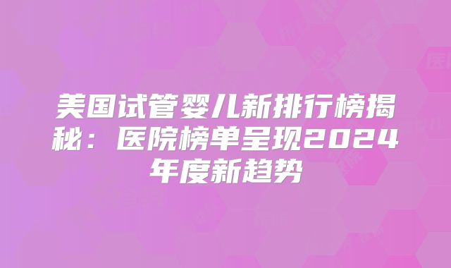 美国试管婴儿新排行榜揭秘:医院榜单呈现2024年度新趋势