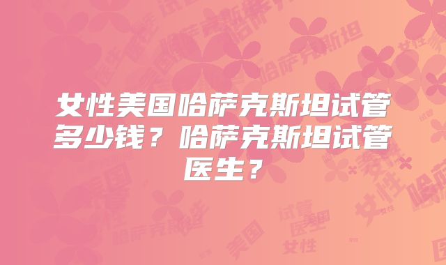 女性美国哈萨克斯坦试管多少钱？哈萨克斯坦试管医生？