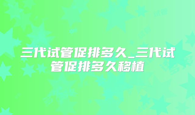 三代试管促排多久_三代试管促排多久移植