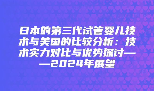 日本的第三代试管婴儿技术与美国的比较分析：技术实力对比与优势探讨——2024年展望