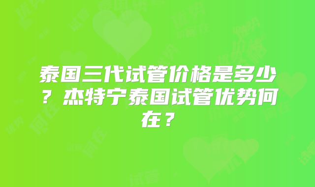 泰国三代试管价格是多少？杰特宁泰国试管优势何在？