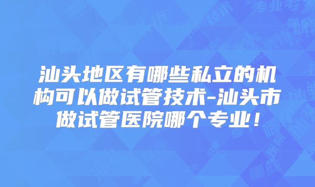汕头地区有哪些私立的机构可以做试管技术-汕头市做试管医院哪个专业!