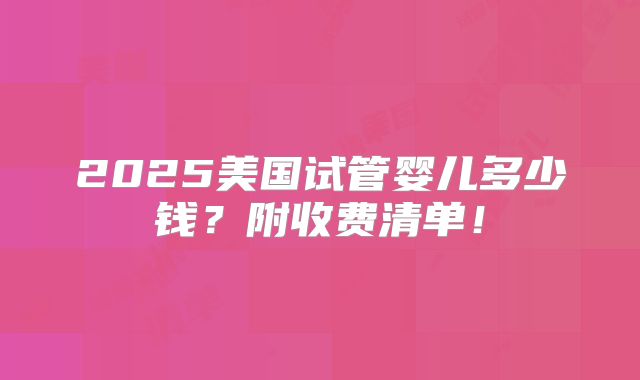 2025美国试管婴儿多少钱？附收费清单！