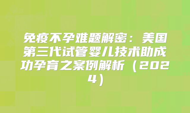 免疫不孕难题解密：美国第三代试管婴儿技术助成功孕育之案例解析（2024）