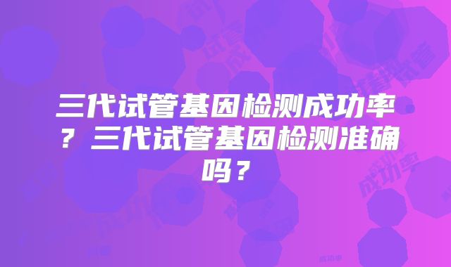 三代试管基因检测成功率？三代试管基因检测准确吗？