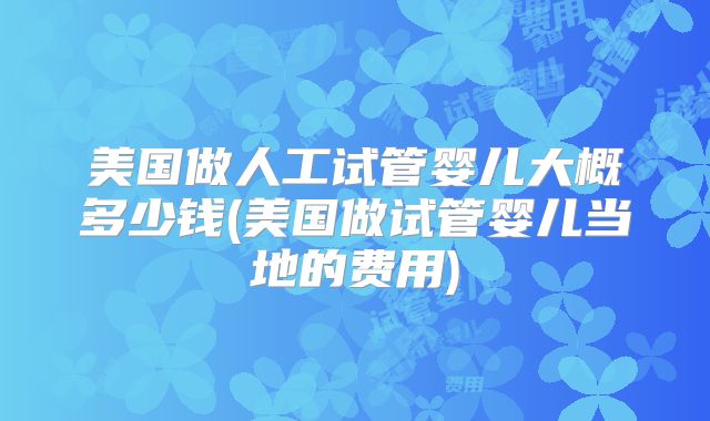 美国做人工试管婴儿大概多少钱(美国做试管婴儿当地的费用)