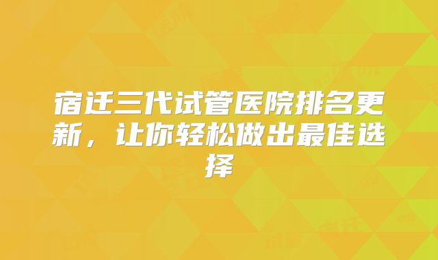 宿迁三代试管医院排名更新，让你轻松做出最佳选择