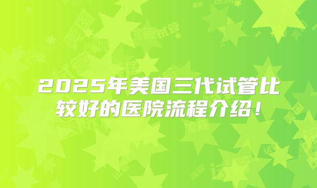 2025年美国三代试管比较好的医院流程介绍！