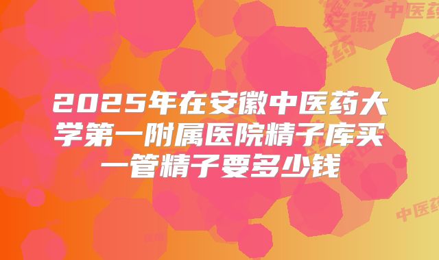 2025年在安徽中医药大学第一附属医院精子库买一管精子要多少钱