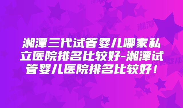 湘潭三代试管婴儿哪家私立医院排名比较好-湘潭试管婴儿医院排名比较好！