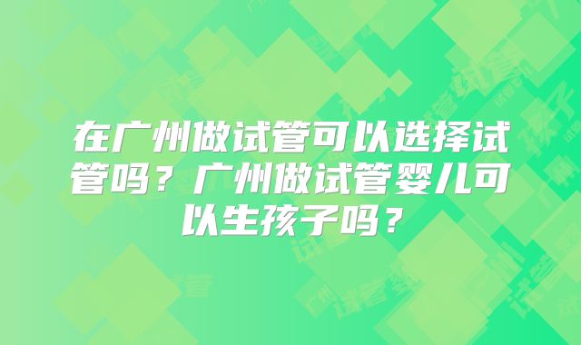 在广州做试管可以选择试管吗?广州做试管婴儿可以生孩子吗?