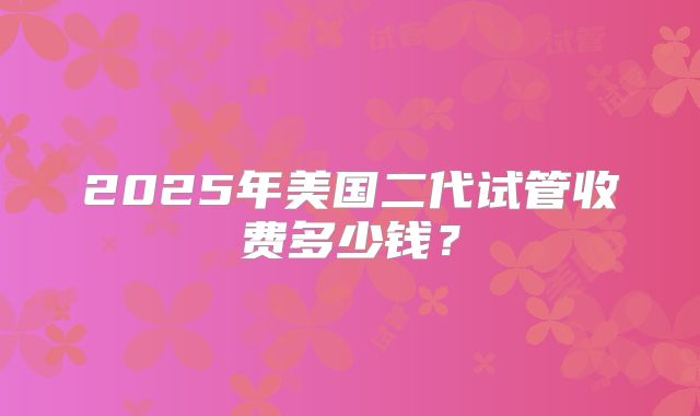 2025年美国二代试管收费多少钱？