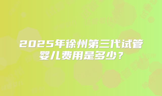 2025年徐州第三代试管婴儿费用是多少？