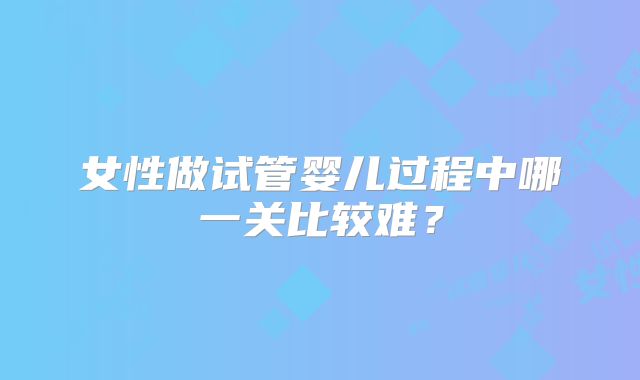 女性做试管婴儿过程中哪一关比较难？