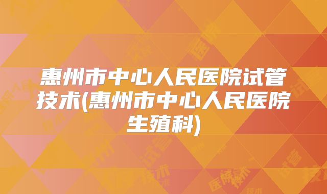 惠州市中心人民医院试管技术(惠州市中心人民医院生殖科)