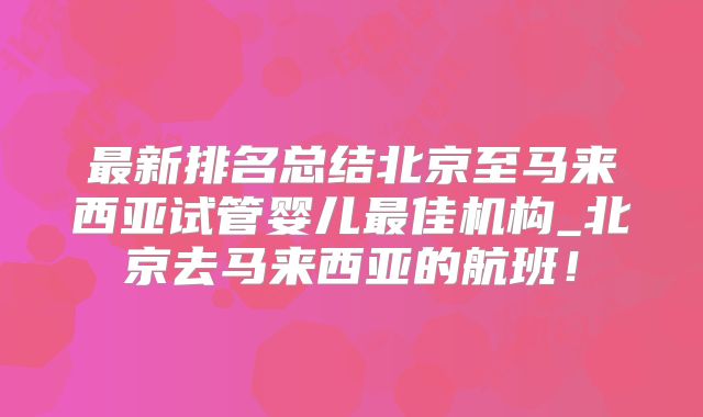 最新排名总结北京至马来西亚试管婴儿最佳机构_北京去马来西亚的航班！