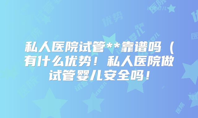 私人医院试管**靠谱吗(有什么优势!私人医院做试管婴儿安全吗!