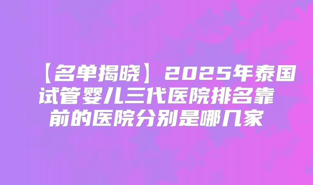 【名单揭晓】2025年泰国试管婴儿三代医院排名靠前的医院分别是哪几家
