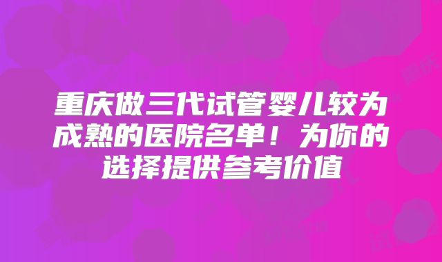 重庆做三代试管婴儿较为成熟的医院名单！为你的选择提供参考价值