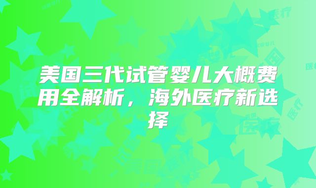 美国三代试管婴儿大概费用全解析，海外医疗新选择