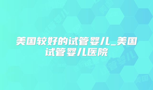 美国较好的试管婴儿_美国试管婴儿医院