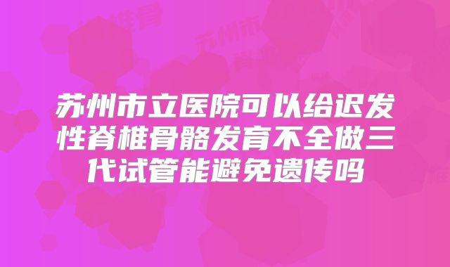 苏州市立医院可以给迟发性脊椎骨骼发育不全做三代试管能避免遗传吗