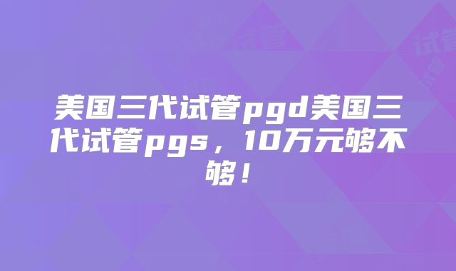 美国三代试管pgd美国三代试管pgs，10万元够不够！