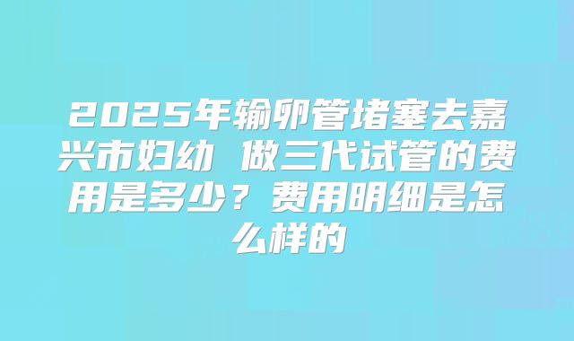 2025年输卵管堵塞去嘉兴市妇幼 做三代试管的费用是多少？费用明细是怎么样的