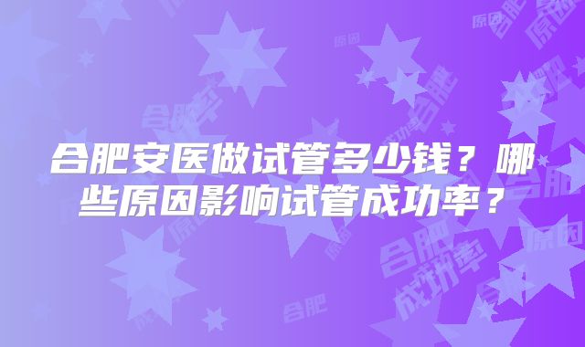 合肥安医做试管多少钱？哪些原因影响试管成功率？