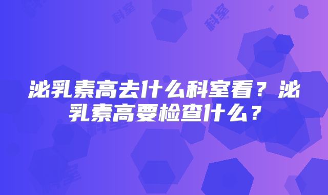 泌乳素高去什么科室看？泌乳素高要检查什么？