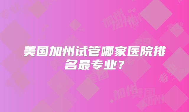 美国加州试管哪家医院排名最专业？