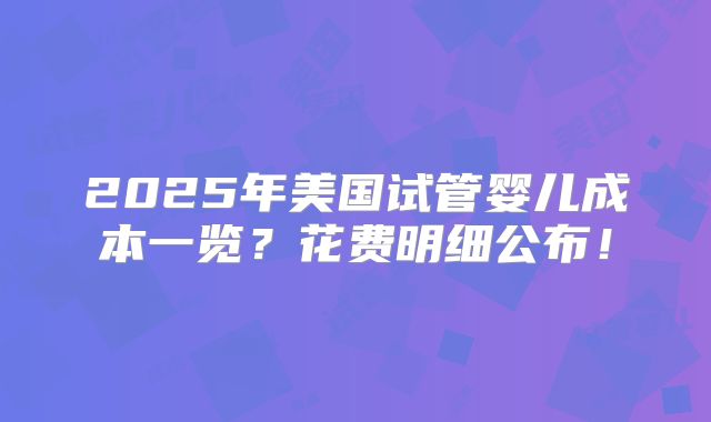 2025年美国试管婴儿成本一览？花费明细公布！